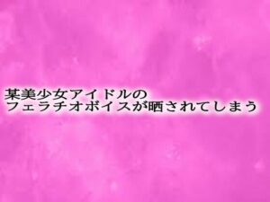 某美少女アイドルのフェラチオボイスが晒されてしまう おすすめ作品!!