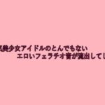 某人気美少女アイドルのとんでもないエロいフェラチオ音が流出してしまう おすすめ作品!!